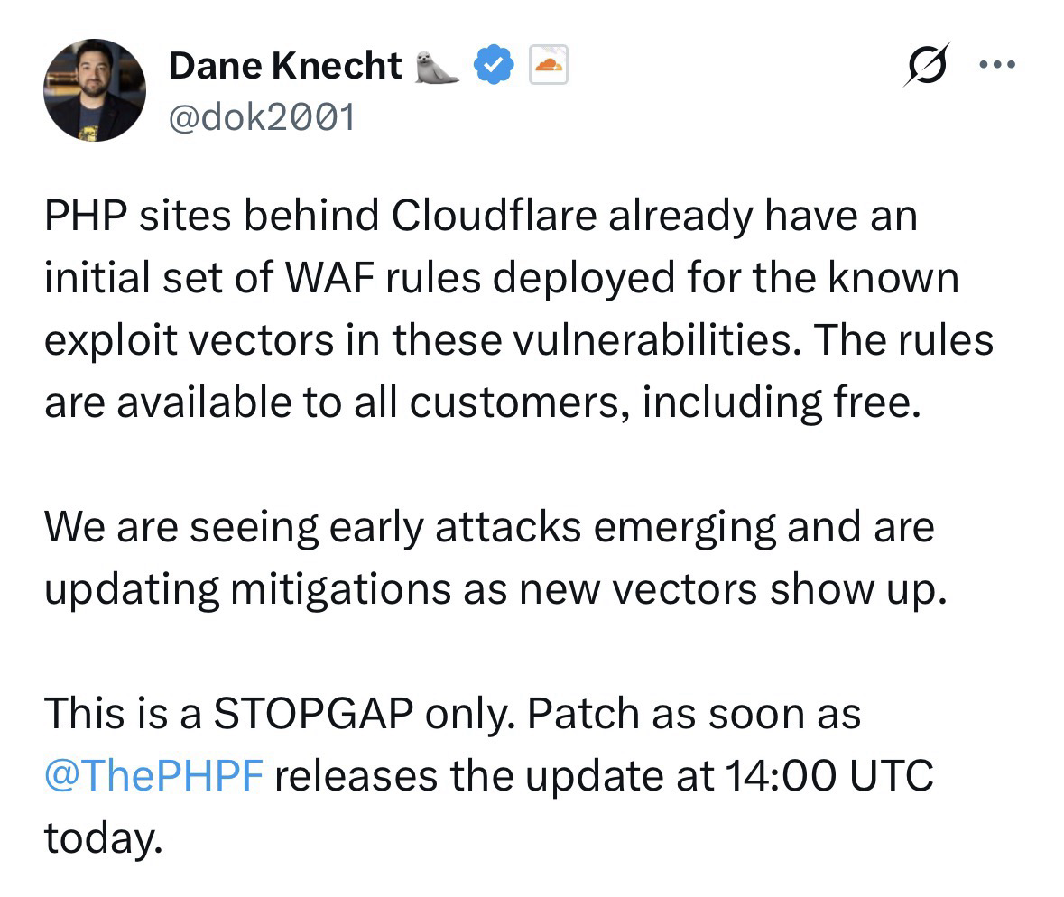 Screenshot of a tweet on X from Dane Knecht (CTO at Cloudflare): PHP sites behind Cloudflare already have an initial set of WAF rules deployed for the known exploit vectors in these vulnerabilities. The rules are available to all customers, including free. We are seeing early attacks emerging and are updating mitigations as new vectors show up. This is a STOPGAP only. Patch as soon as @ThePHPF releases the update at 14:00 UTC today.