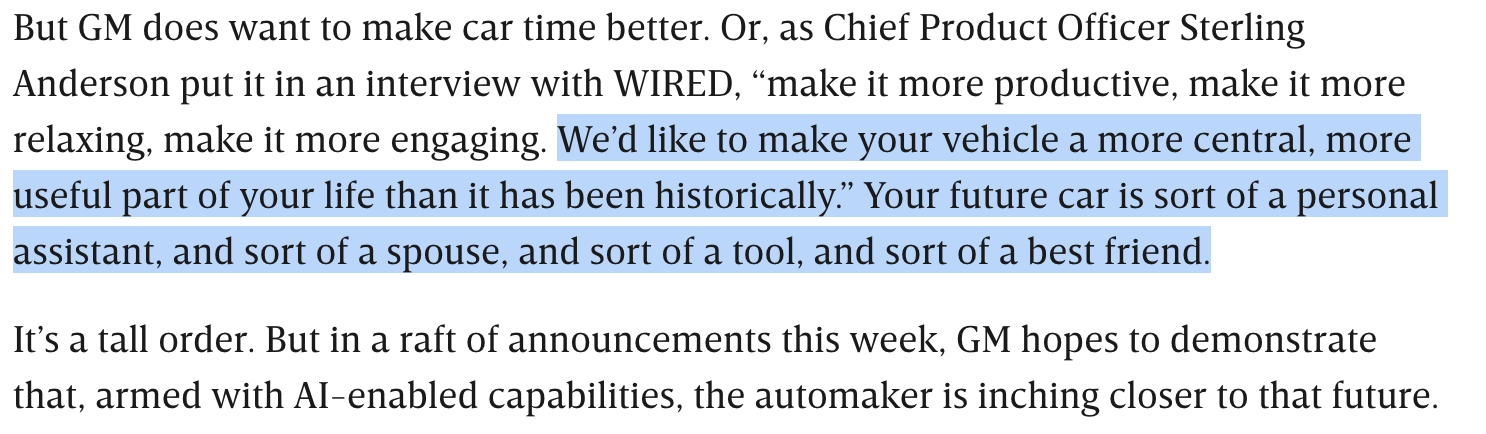 This is a screenshot of part of the linked WIRED article, which reads:
But GM does want to make car time better. Or, as Chief Product Officer Sterling
Anderson put it in an interview with WIRED, “make it more productive, make it more relaxing, make it more engaging. We'd like to make your vehicle a more central, more useful part of your life than it has been historically.” Your future car is sort of a personal assistant, and sort of a spouse, and sort of a tool, and sort of a best friend.
It's