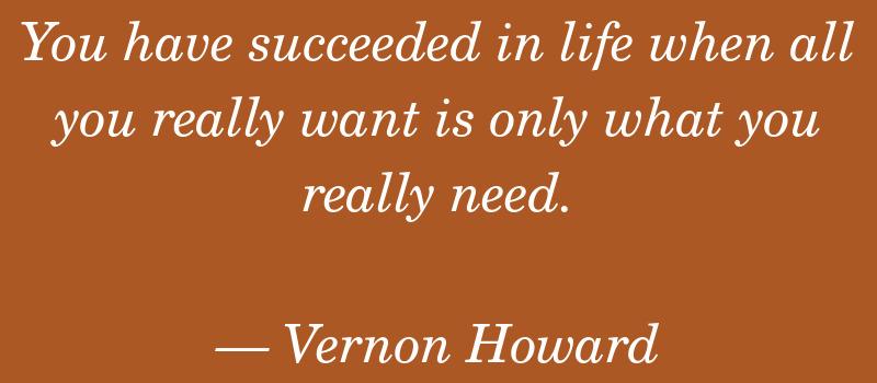You have succeeded in life when all you really want is only what you really need. — Vernon Howard