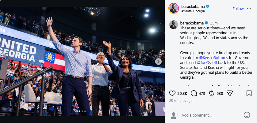 IG post by Obama -
These are serious times—and we need serious people representing us in Washington, DC and in states across the country.
Georgia, I hope you’re fired up and ready to vote for @KeishaBottoms for Governor and send @JonOssoff back to the U.S. Senate. Jon and Keisha will fight for you, and they’ve got real plans to build a better Georgia.
Reach out to your family and friends and encourage them to vote. Let’s get it done!